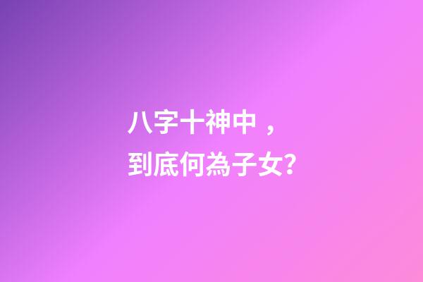 八字十神中，到底何為子女？